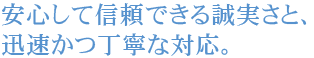 安心して信頼できる誠実さと、迅速かつ丁寧な対応。